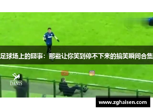 足球场上的囧事：那些让你笑到停不下来的搞笑瞬间合集