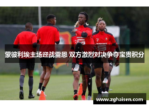 蒙彼利埃主场迎战雷恩 双方激烈对决争夺宝贵积分