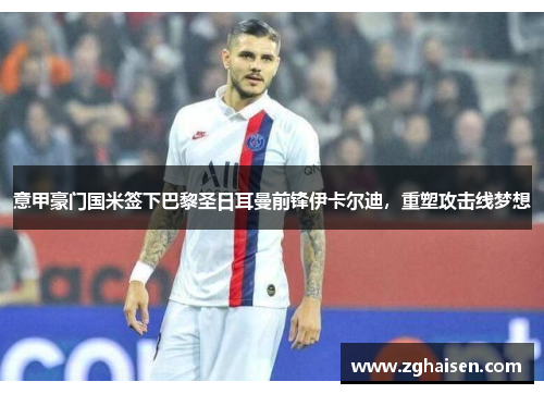 意甲豪门国米签下巴黎圣日耳曼前锋伊卡尔迪，重塑攻击线梦想