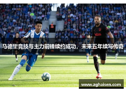 马德里竞技与主力前锋续约成功，未来五年续写传奇